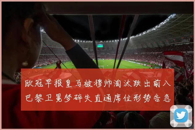 欧冠早报皇马被穆帅淘汰跌出前八巴黎卫冕梦碎失直通席位形势告急